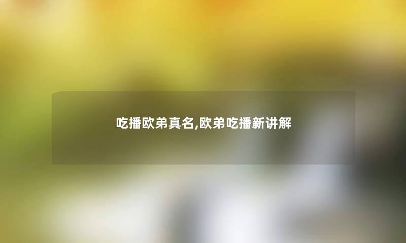 吃播欧弟真名,欧弟吃播新讲解 吃播欧弟真名,欧弟吃播新讲解