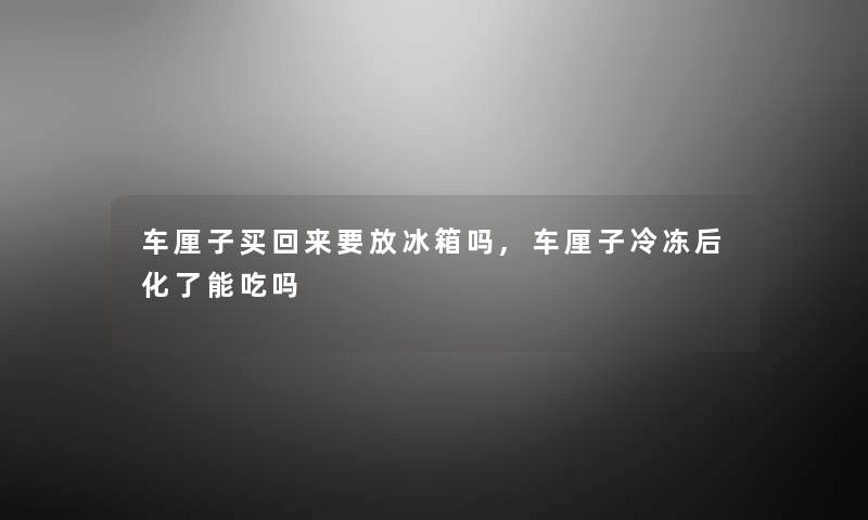 车厘子买回来要放冰箱吗,车厘子冷冻后化了能吃吗 车厘子买回来要放冰箱吗,车厘子冷冻后化了能吃吗