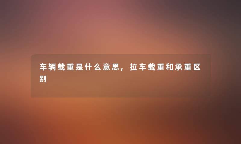 车辆载重是什么意思,拉车载重和承重区别 车辆载重是什么意思,拉车载重和承重区别