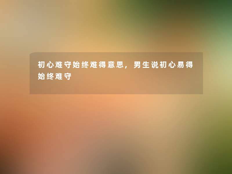 初心难守始终难得意思,男生说初心易得始终难守 初心难守始终难得意思,男生说初心易得始终难守
