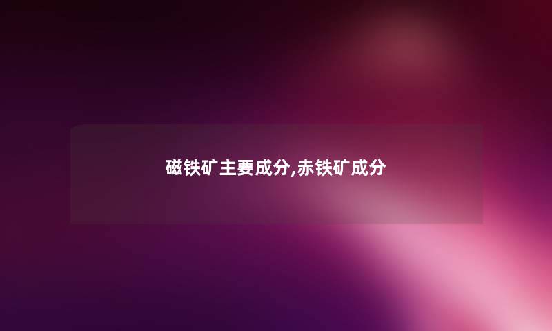 磁铁矿主要成分,赤铁矿成分 磁铁矿主要成分,赤铁矿成分