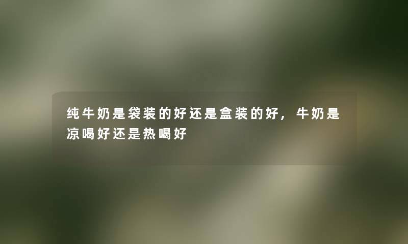 纯牛奶是袋装的好还是盒装的好,牛奶是凉喝好还是热喝好 纯牛奶是袋装的好还是盒装的好,牛奶是凉喝好还是热喝好