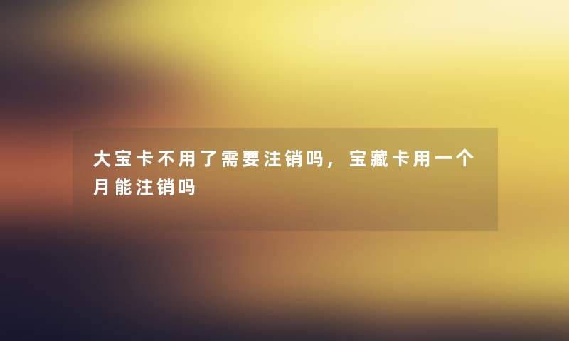 大宝卡不用了需要注销吗,宝藏卡用一个月能注销吗 大宝卡不用了需要注销吗,宝藏卡用一个月能注销吗