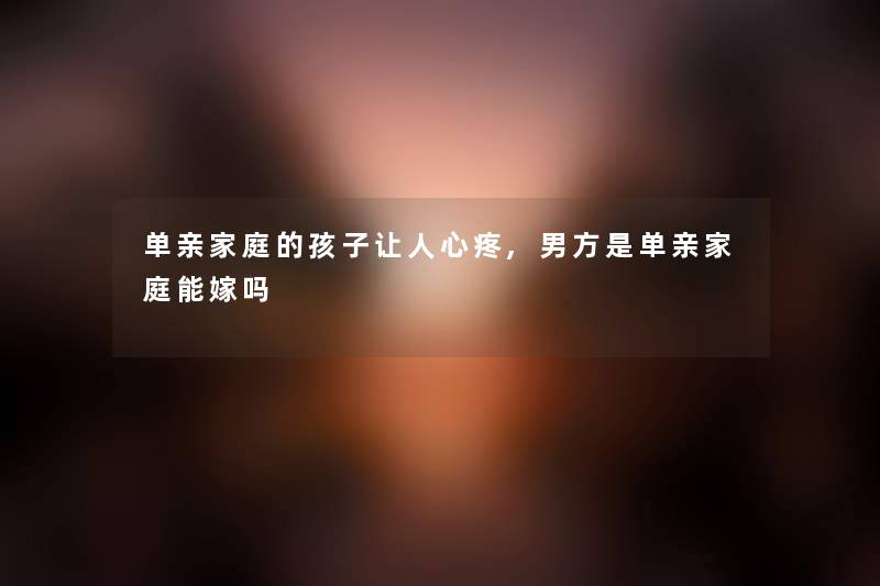 单亲家庭的孩子让人心疼,男方是单亲家庭能嫁吗 单亲家庭的孩子让人心疼,男方是单亲家庭能嫁吗