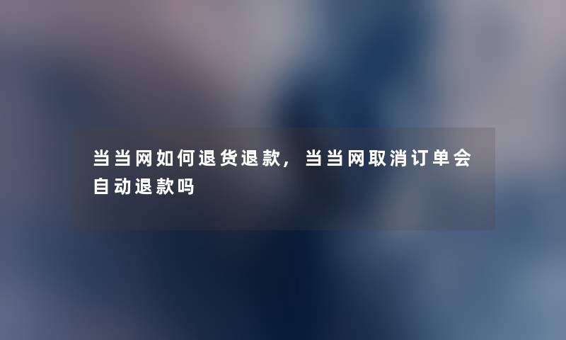 当当网如何退货退款,当当网取消订单会自动退款吗 当当网如何退货退款,当当网取消订单会自动退款吗