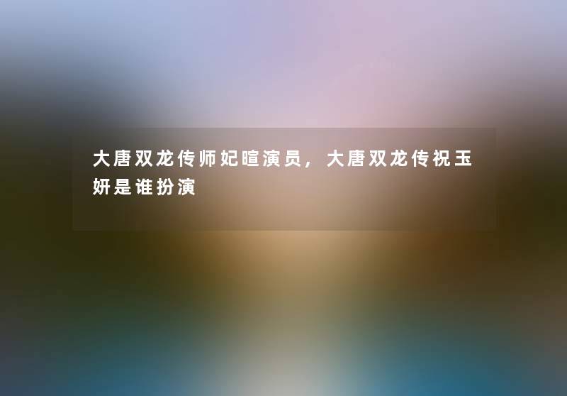 大唐双龙传师妃暄演员,大唐双龙传祝玉妍是谁扮演 大唐双龙传师妃暄演员,大唐双龙传祝玉妍是谁扮演
