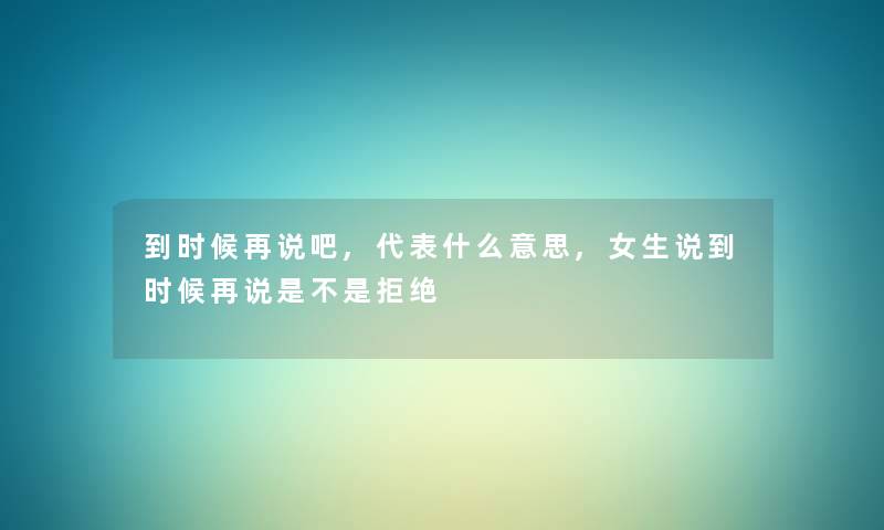 到时候再说吧,代表什么意思,女生说到时候再说是不是拒绝 到时候再说吧,代表什么意思,女生说到时候再说是不是拒绝
