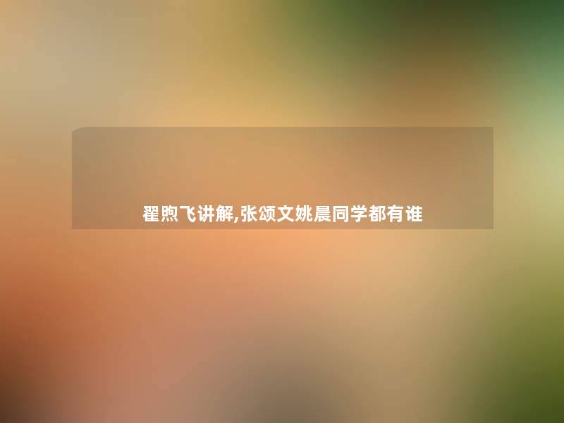 翟煦飞讲解,张颂文姚晨同学都有谁 翟煦飞讲解,张颂文姚晨同学都有谁