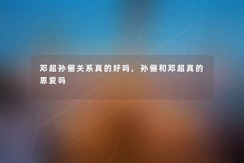 邓超孙俪关系真的好吗,孙俪和邓超真的恩爱吗 邓超孙俪关系真的好吗,孙俪和邓超真的恩爱吗