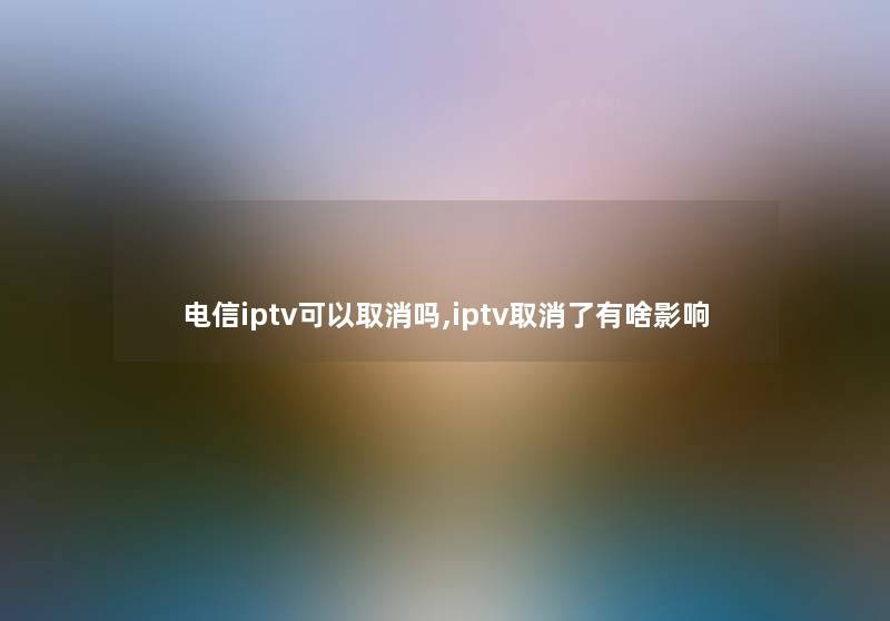 电信iptv可以取消吗,iptv取消了有啥影响 电信iptv可以取消吗,iptv取消了有啥影响