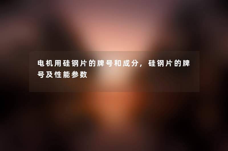 电机用硅钢片的牌号和成分,硅钢片的牌号及性能参数 电机用硅钢片的牌号和成分,硅钢片的牌号及性能参数