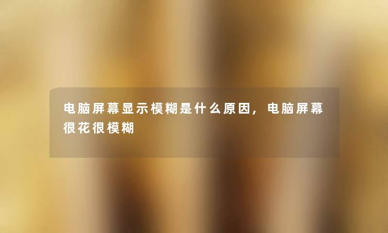 电脑屏幕显示模糊是什么原因,电脑屏幕很花很模糊 电脑屏幕显示模糊是什么原因,电脑屏幕很花很模糊