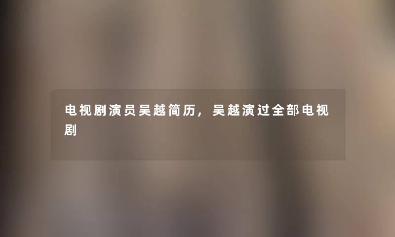 电视剧演员吴越简历,吴越演过整理的电视剧 电视剧演员吴越简历,吴越演过整理的电视剧