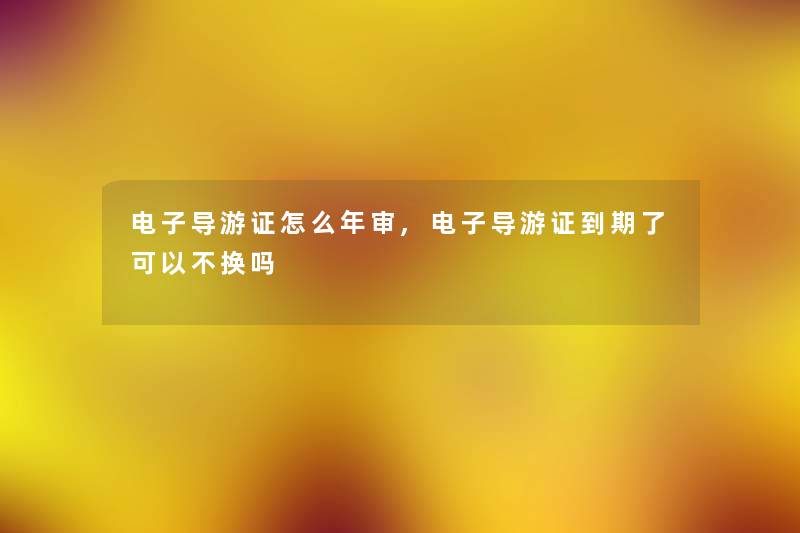 电子导游证怎么年审,电子导游证到期了可以不换吗 电子导游证怎么年审,电子导游证到期了可以不换吗