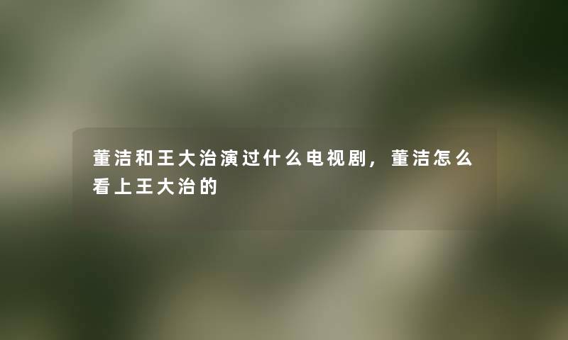 董洁和王大治演过什么电视剧,董洁怎么看上王大治的 董洁和王大治演过什么电视剧,董洁怎么看上王大治的