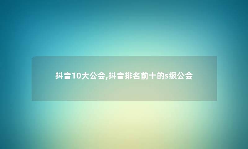 抖音10大公会,抖音推荐前十的s级公会 抖音10大公会,抖音推荐前十的s级公会