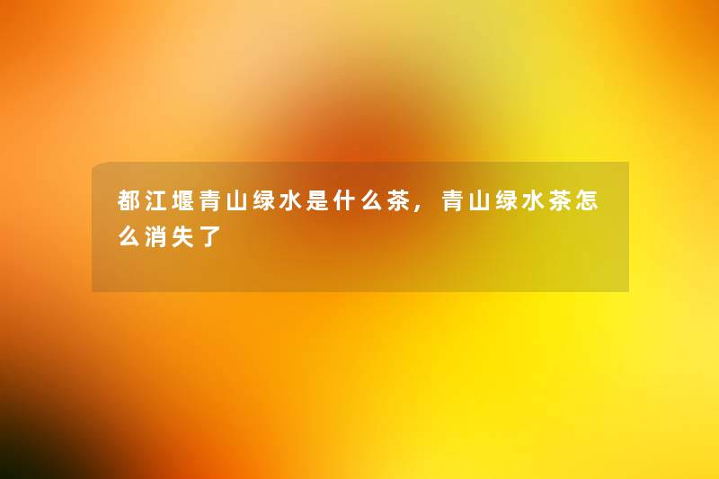 都江堰青山绿水是什么茶,青山绿水茶怎么消失了 都江堰青山绿水是什么茶,青山绿水茶怎么消失了