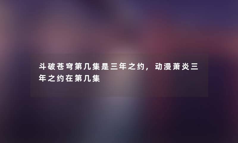 斗破苍穹第几集是三年之约,动漫萧炎三年之约在第几集 斗破苍穹第几集是三年之约,动漫萧炎三年之约在第几集