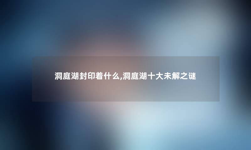 洞庭湖封印着什么,洞庭湖一些未解之谜 洞庭湖封印着什么,洞庭湖一些未解之谜