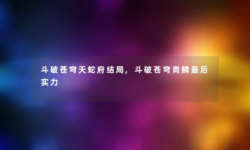 斗破苍穹天蛇府结局,斗破苍穹青鳞这里要说实力 斗破苍穹天蛇府结局,斗破苍穹青鳞这里要说实力
