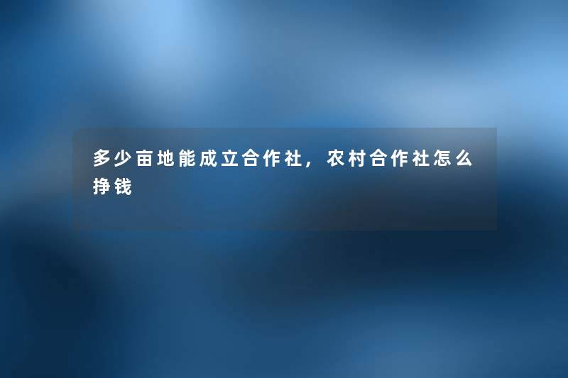 多少亩地能成立合作社,农村合作社怎么挣钱 多少亩地能成立合作社,农村合作社怎么挣钱