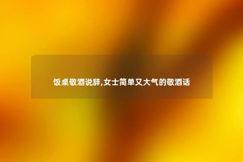 饭桌敬酒说辞,女士简单又大气的敬酒话