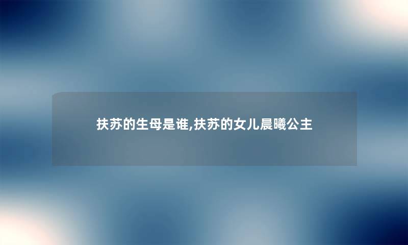 扶苏的生母是谁,扶苏的女儿晨曦公主 扶苏的生母是谁,扶苏的女儿晨曦公主