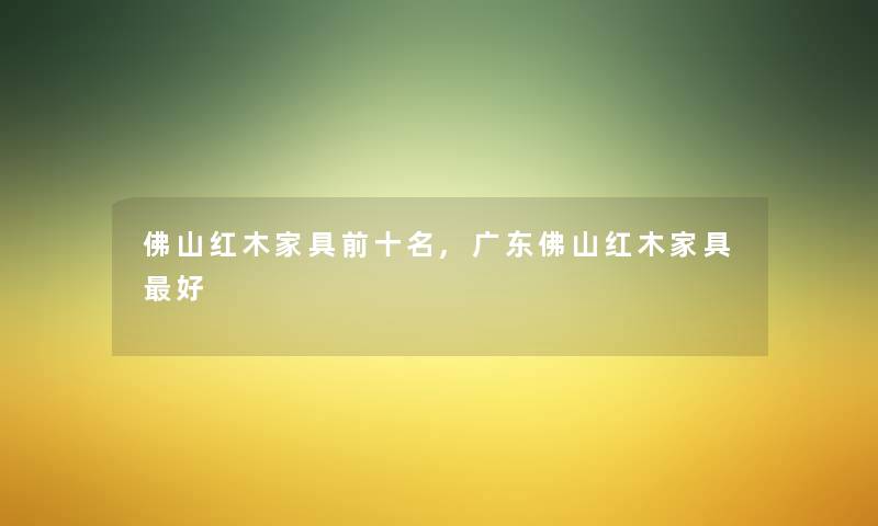 佛山红木家具前十名,广东佛山红木家具好 佛山红木家具前十名,广东佛山红木家具好