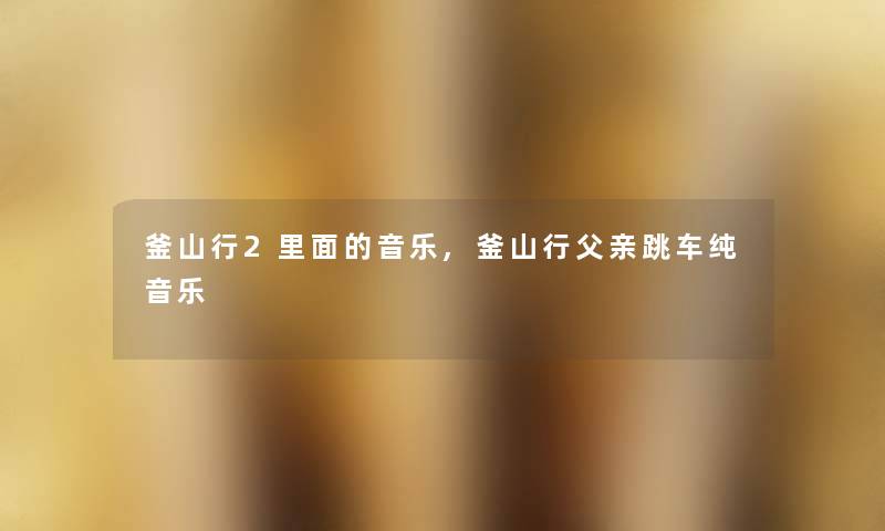 釜山行2里面的音乐,釜山行父亲跳车纯音乐 釜山行2里面的音乐,釜山行父亲跳车纯音乐