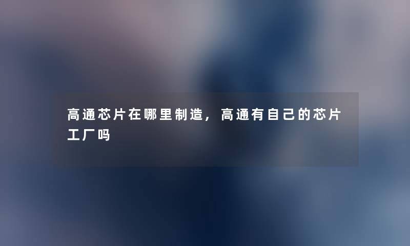 高通芯片在哪里制造,高通有自己的芯片工厂吗 高通芯片在哪里制造,高通有自己的芯片工厂吗