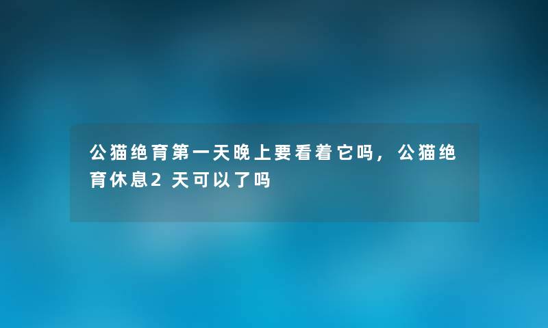 公猫绝育第一天晚上要看着它吗,公猫绝育休息2天可以了吗