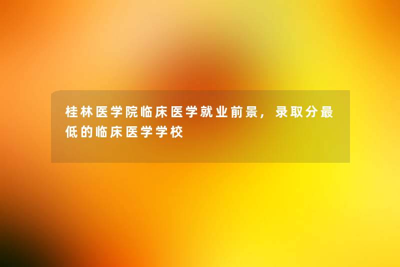 桂林医学院临床医学就业前景,录取分低的临床医学学校 桂林医学院临床医学就业前景,录取分低的临床医学学校