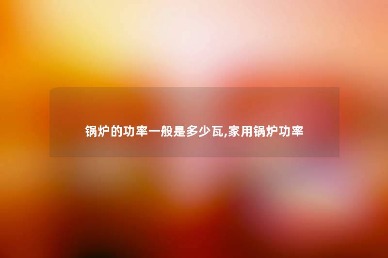 锅炉的功率一般是多少瓦,家用锅炉功率 锅炉的功率一般是多少瓦,家用锅炉功率