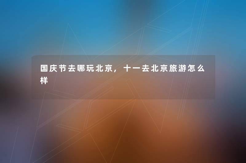 国庆节去哪玩北京,十一去北京旅游怎么样 国庆节去哪玩北京,十一去北京旅游怎么样