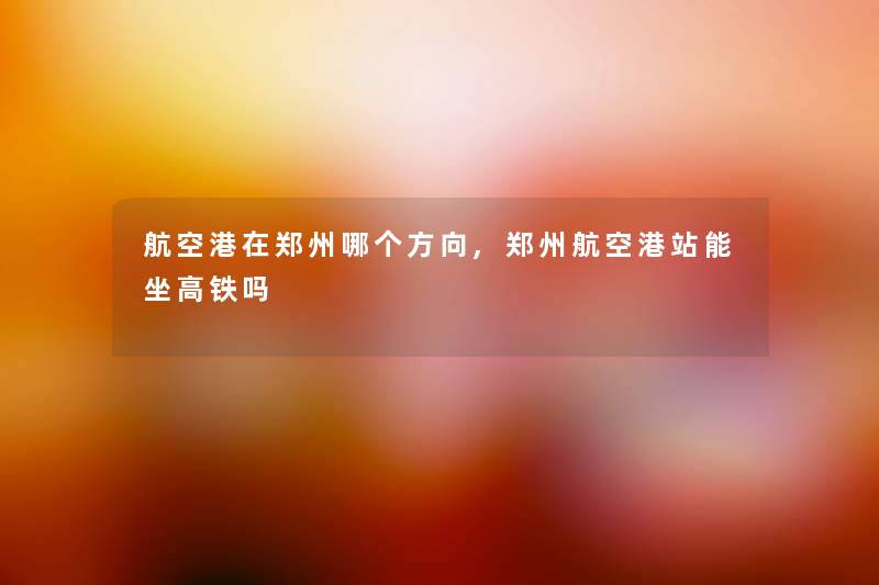 航空港在郑州哪个方向,郑州航空港站能坐高铁吗