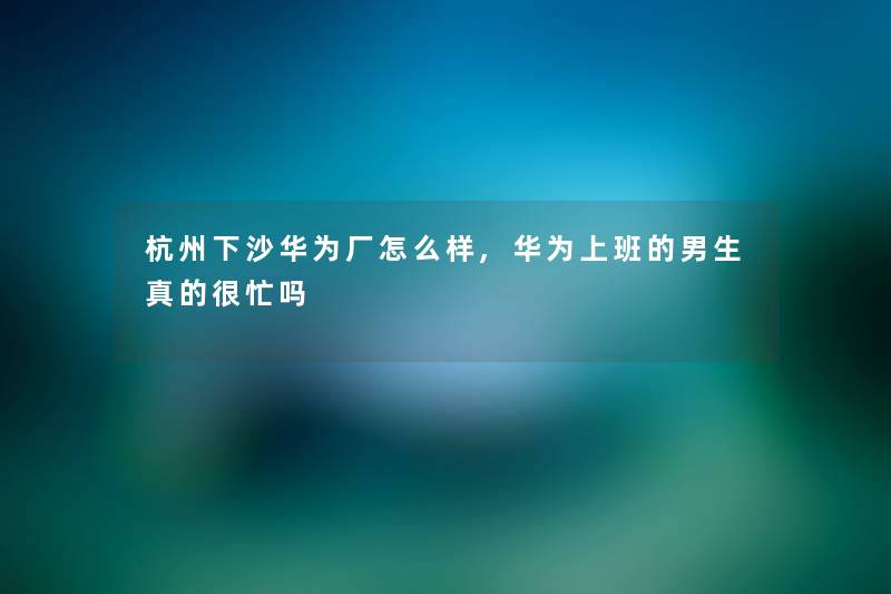 杭州下沙华为厂怎么样,华为上班的男生真的很忙吗 杭州下沙华为厂怎么样,华为上班的男生真的很忙吗
