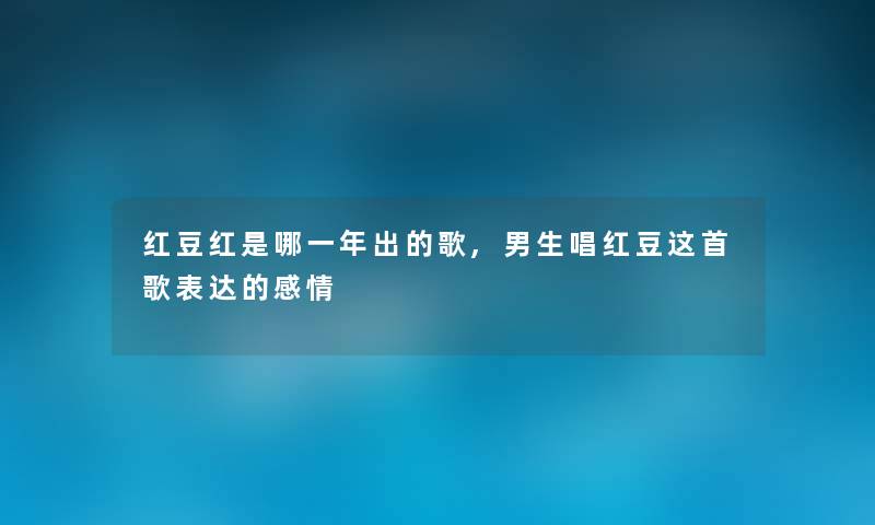 红豆红是哪一年出的歌,男生唱红豆这首歌表达的感情 红豆红是哪一年出的歌,男生唱红豆这首歌表达的感情