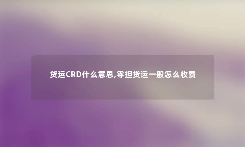 货运CRD什么意思,零担货运一般怎么收费 货运CRD什么意思,零担货运一般怎么收费