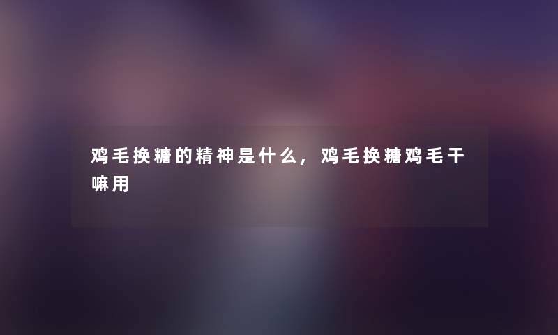 鸡毛换糖的精神是什么,鸡毛换糖鸡毛干嘛用 鸡毛换糖的精神是什么,鸡毛换糖鸡毛干嘛用