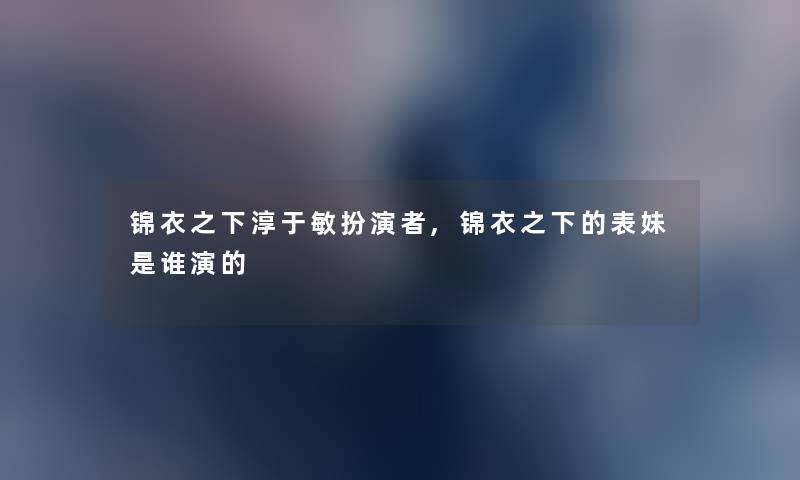 锦衣之下淳于敏扮演者,锦衣之下的表妹是谁演的