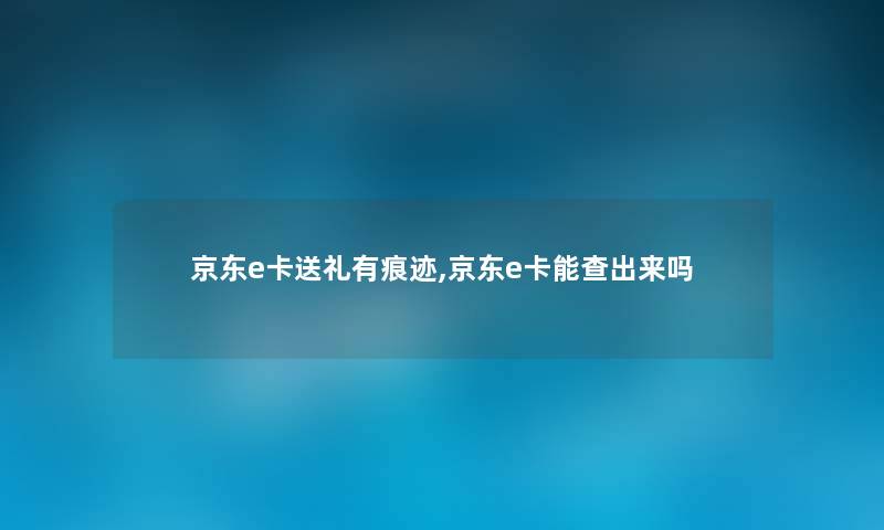 京东e卡送礼有痕迹,京东e卡能查出来吗