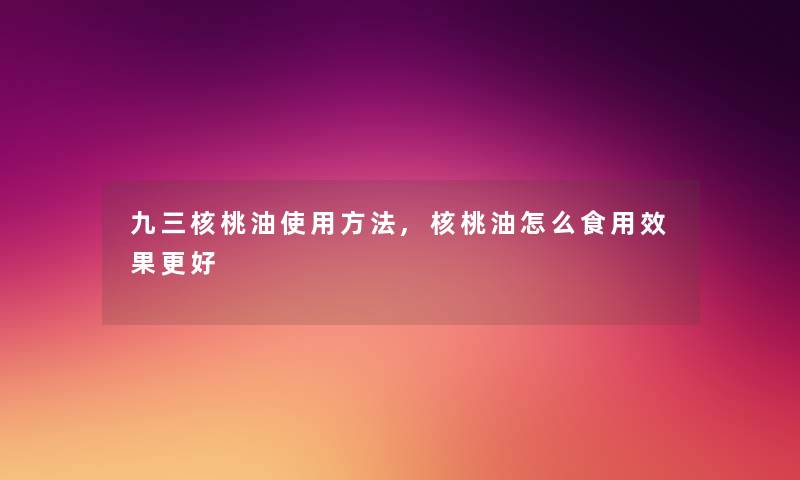 九三核桃油使用方法,核桃油怎么食用效果更好