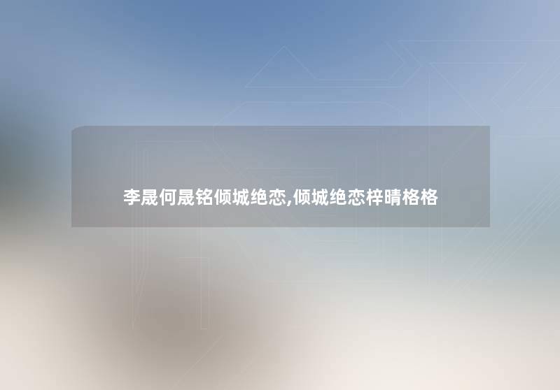 李晟何晟铭倾城绝恋,倾城绝恋梓晴格格 李晟何晟铭倾城绝恋,倾城绝恋梓晴格格