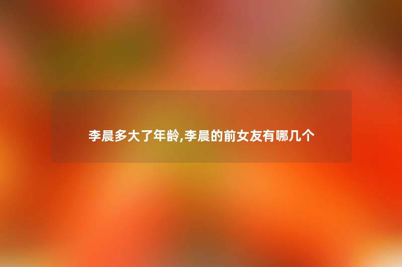 李晨多大了年龄,李晨的前女友有哪几个 李晨多大了年龄,李晨的前女友有哪几个