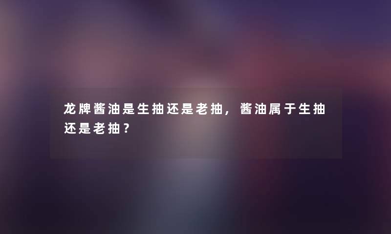 龙牌酱油是生抽还是老抽,酱油属于生抽还是老抽? 龙牌酱油是生抽还是老抽,酱油属于生抽还是老抽?