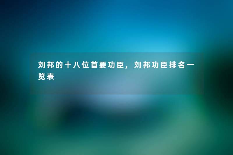 刘邦的十八位首要功臣,刘邦功臣推荐一览表 刘邦的十八位首要功臣,刘邦功臣推荐一览表