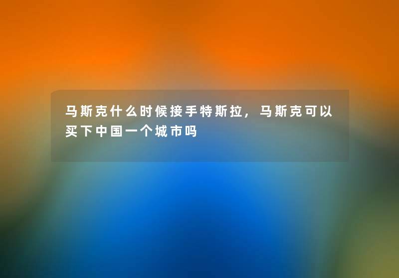 马斯克什么时候接手特斯拉,马斯克可以买下中国一个城市吗 马斯克什么时候接手特斯拉,马斯克可以买下中国一个城市吗