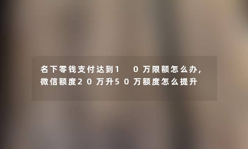 名下零钱支付达到1 0万限额怎么办,微信额度20万升50万额度怎么提升