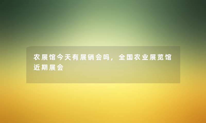 农展馆今天有展销会吗,全国农业展览馆近期展会