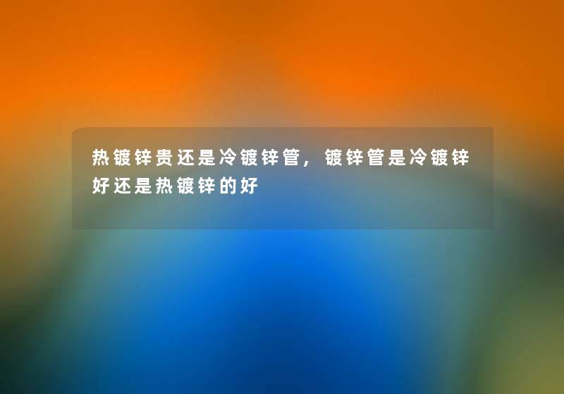 热镀锌贵还是冷镀锌管,镀锌管是冷镀锌好还是热镀锌的好